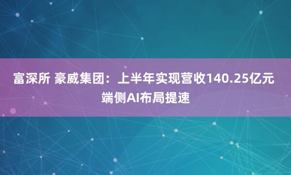 富深所 豪威集团：上半年实现营收140.25亿元 端侧AI布局提速