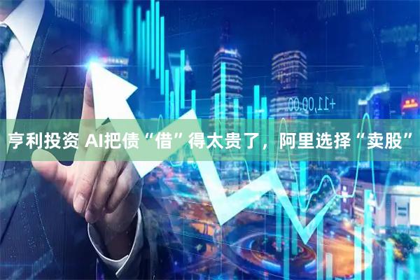 亨利投资 AI把债“借”得太贵了，阿里选择“卖股”