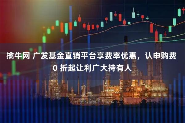 擒牛网 广发基金直销平台享费率优惠，认申购费 0 折起让利广大持有人