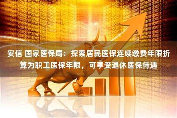安信 国家医保局：探索居民医保连续缴费年限折算为职工医保年限，可享受退休医保待遇