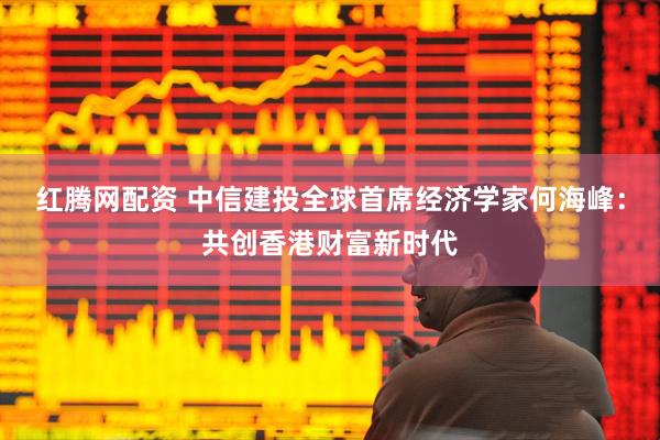 红腾网配资 中信建投全球首席经济学家何海峰:共创香港财富新时代